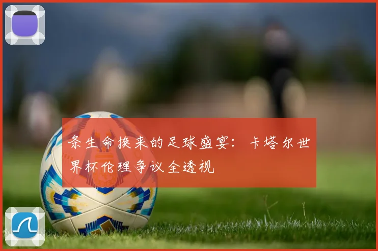条生命换来的足球盛宴：卡塔尔世界杯伦理争议全透视