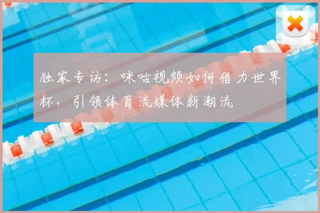 独家专访:咪咕视频如何借力世界杯,引领体育流媒体新潮流