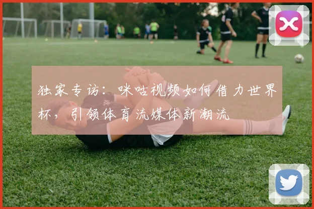 独家专访:咪咕视频如何借力世界杯,引领体育流媒体新潮流