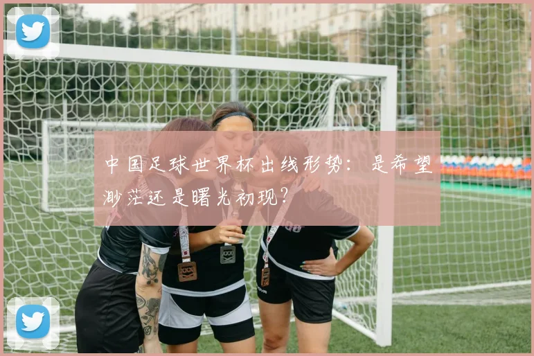 中国足球世界杯出线形势：是希望渺茫还是曙光初现？