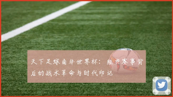 天下足球南非世界杯：经典赛事背后的战术革命与时代印记