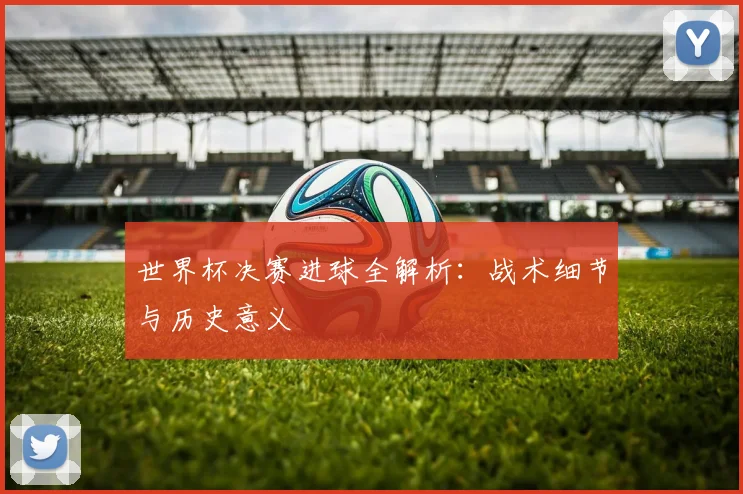 世界杯决赛进球全解析：战术细节与历史意义